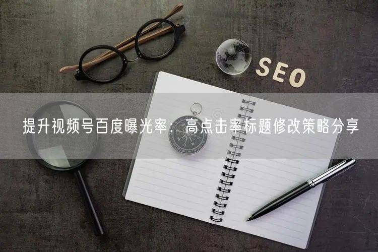 提升视频号百度曝光率：高点击率标题修改策略分享