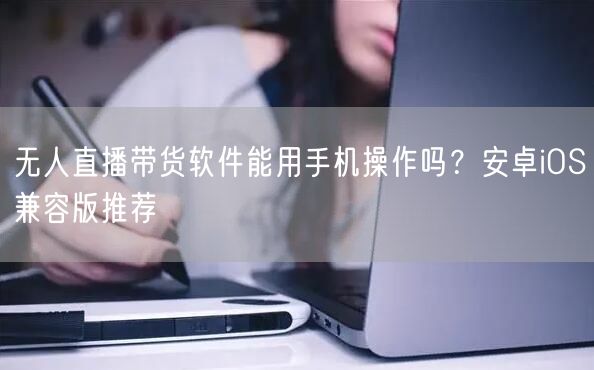无人直播带货软件能用手机操作吗？安卓iOS兼容版推荐